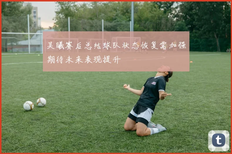 吴曦赛后总结球队状态恢复需加强期待未来表现提升