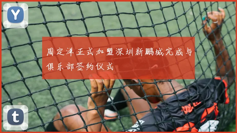 周定洋正式加盟深圳新鹏城完成与俱乐部签约仪式