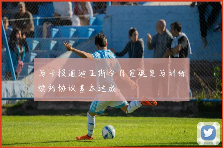 马卡报道迪亚斯今日重返皇马训练续约协议基本达成
