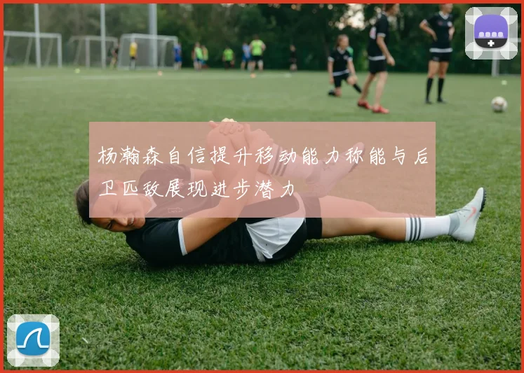 杨瀚森自信提升移动能力称能与后卫匹敌展现进步潜力