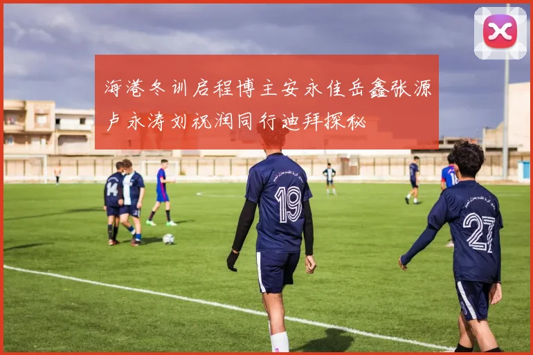 海港冬训启程博主安永佳岳鑫张源卢永涛刘祝润同行迪拜探秘