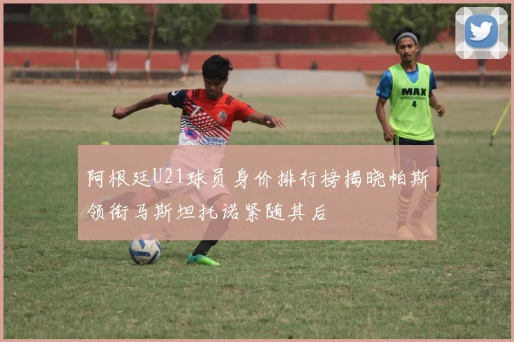 阿根廷U21球员身价排行榜揭晓帕斯领衔马斯坦托诺紧随其后