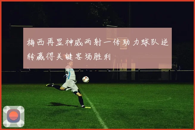 梅西再显神威两射一传助力球队逆转赢得关键客场胜利