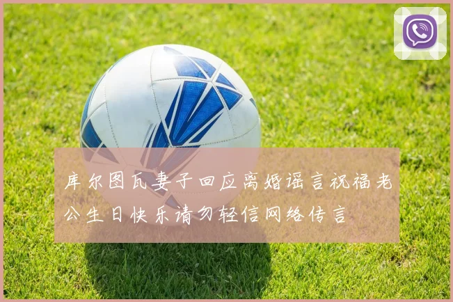 库尔图瓦妻子回应离婚谣言祝福老公生日快乐请勿轻信网络传言