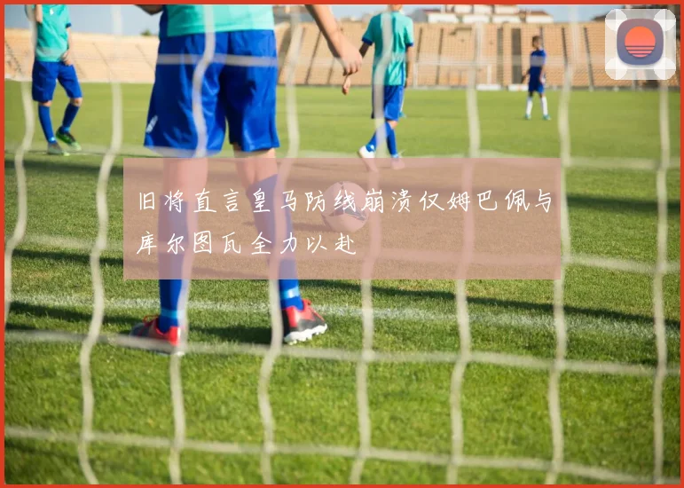 旧将直言皇马防线崩溃仅姆巴佩与库尔图瓦全力以赴
