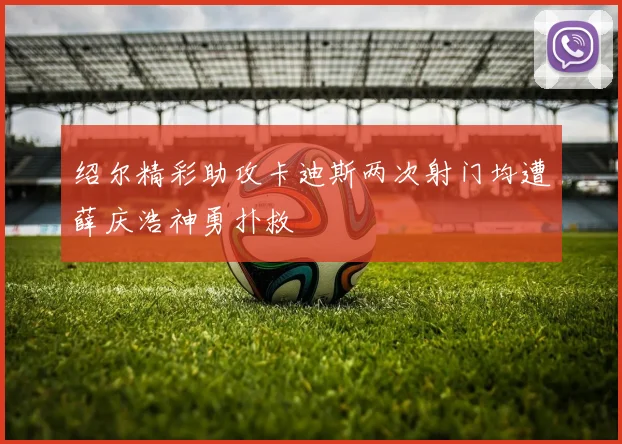 绍尔精彩助攻卡迪斯两次射门均遭薛庆浩神勇扑救